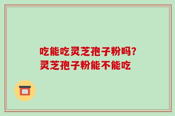 吃能吃灵芝孢子粉吗?灵芝孢子粉能不能吃