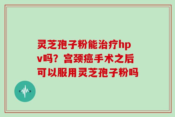 灵芝孢子粉能治疗hpv吗?宫颈癌手术之后可以服用灵芝孢子粉吗