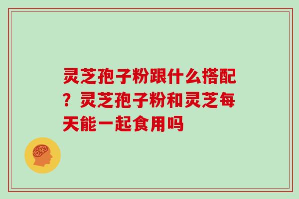 灵芝孢子粉跟什么搭配?灵芝孢子粉和灵芝每天能一起食用吗