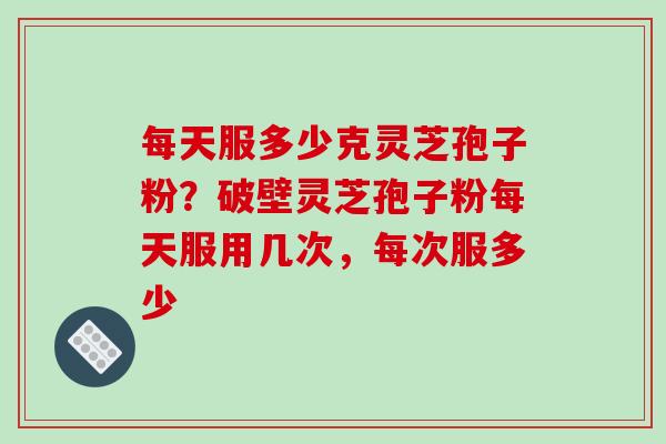 每天服多少克灵芝孢子粉?破壁灵芝孢子粉每天服用几次,每次服多少
