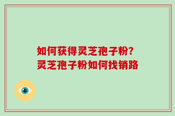 如何获得灵芝孢子粉？灵芝孢子粉如何找销路