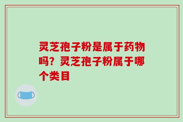 灵芝孢子粉是属于药物吗?灵芝孢子粉属于哪个类目
