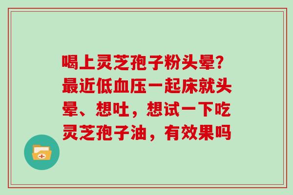 喝上灵芝孢子粉头晕?最近低血压一起床就头晕、想吐,想试一下吃灵芝孢子油,有效果吗