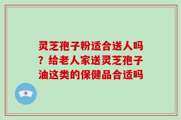 灵芝孢子粉适合送人吗?给老人家送灵芝孢子油这类的保健品合适吗