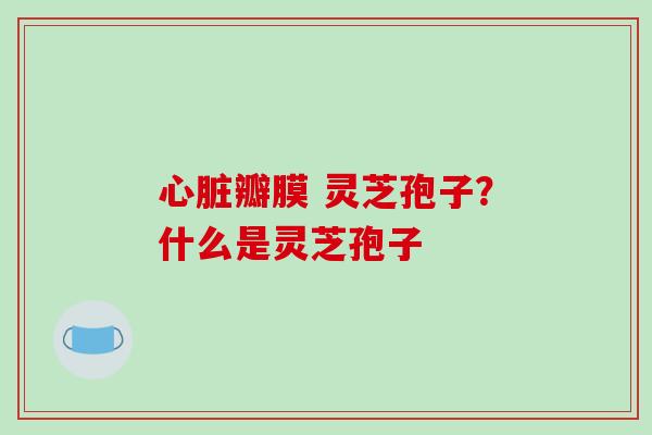 心脏瓣膜 灵芝孢子?什么是灵芝孢子