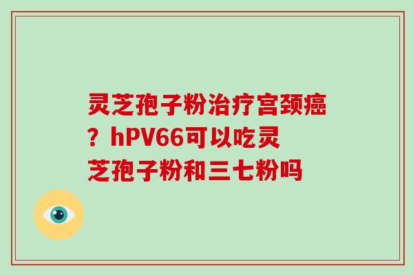 灵芝孢子粉治疗宫颈癌?hPV66可以吃灵芝孢子粉和三七粉吗