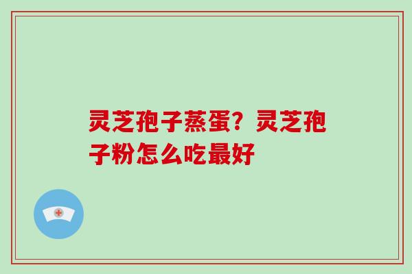 灵芝孢子蒸蛋?灵芝孢子粉怎么吃最好