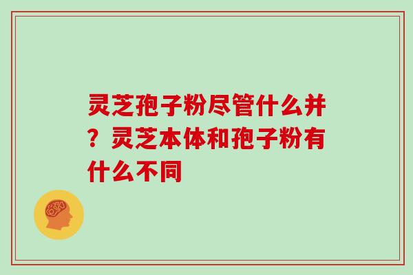 灵芝孢子粉尽管什么并？灵芝本体和孢子粉有什么不同