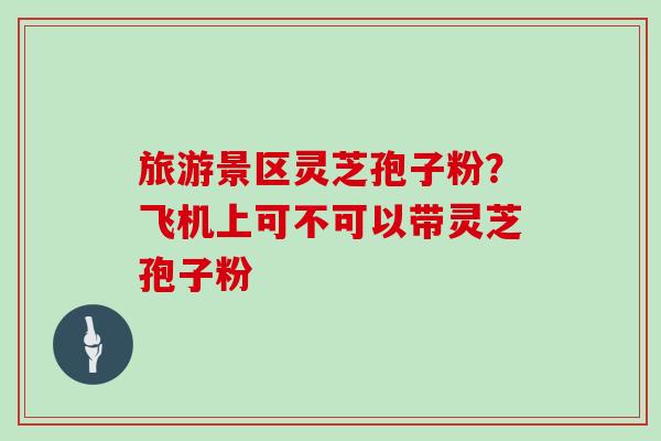 旅游景区灵芝孢子粉?飞机上可不可以带灵芝孢子粉