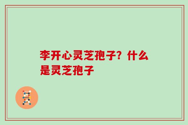 李开心灵芝孢子?什么是灵芝孢子