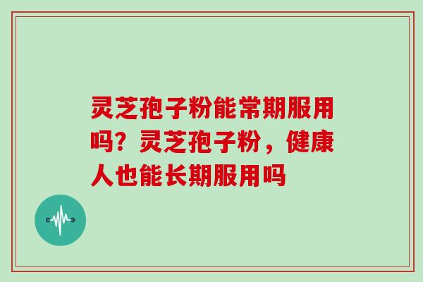 灵芝孢子粉能常期服用吗？灵芝孢子粉，健康人也能长期服用吗