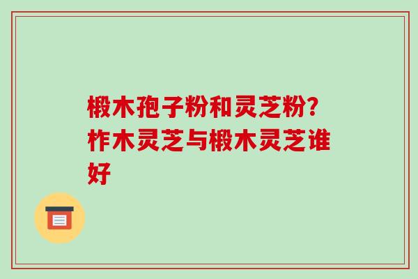 椴木孢子粉和灵芝粉?柞木灵芝与椴木灵芝谁好