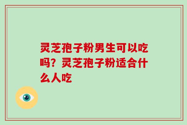 灵芝孢子粉男生可以吃吗?灵芝孢子粉适合什么人吃