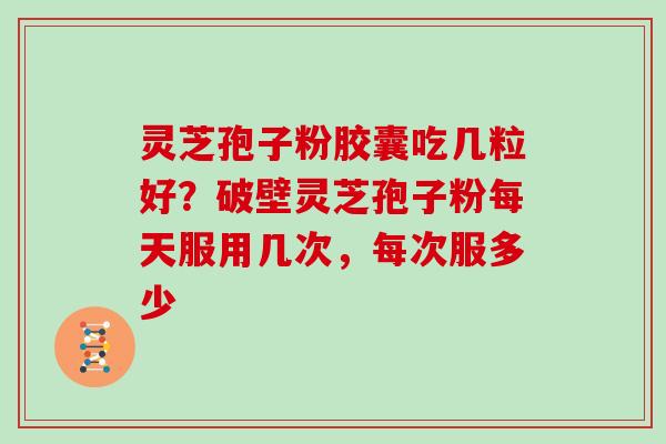 灵芝孢子粉胶囊吃几粒好?破壁灵芝孢子粉每天服用几次,每次服多少