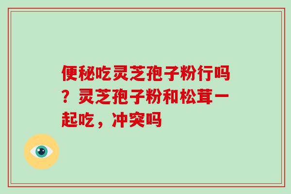 便秘吃灵芝孢子粉行吗?灵芝孢子粉和松茸一起吃,冲突吗