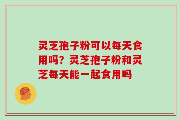 灵芝孢子粉可以每天食用吗?灵芝孢子粉和灵芝每天能一起食用吗