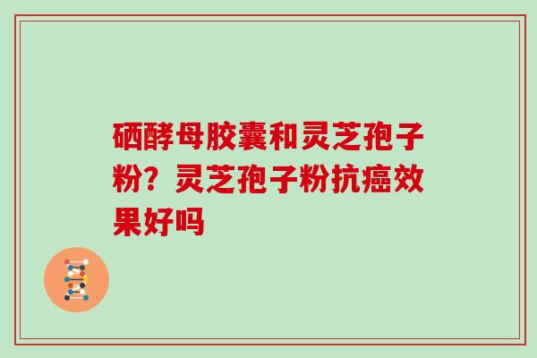 硒酵母胶囊和灵芝孢子粉?灵芝孢子粉抗癌效果好吗
