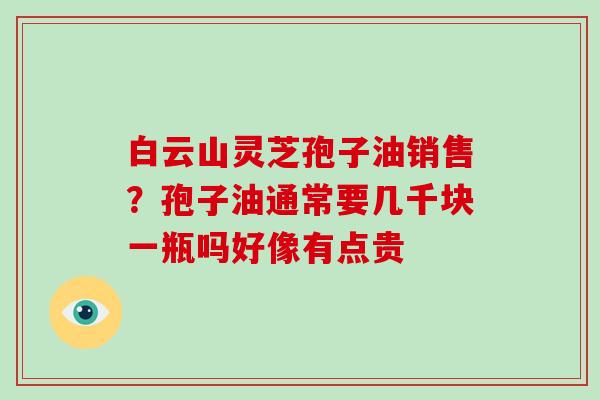 白云山灵芝孢子油销售？孢子油通常要几千块一瓶吗好像有点贵