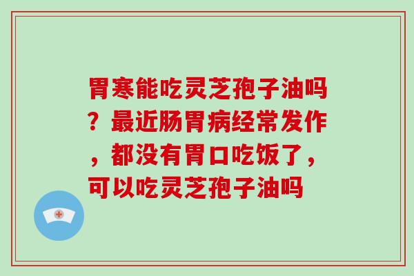 胃寒能吃灵芝孢子油吗？最近肠胃病经常发作，都没有胃口吃饭了，可以吃灵芝孢子油吗