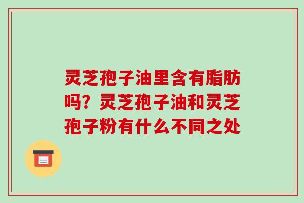 灵芝孢子油里含有脂肪吗？灵芝孢子油和灵芝孢子粉有什么不同之处