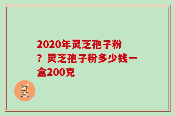 2020年灵芝孢子粉?灵芝孢子粉多少钱一盒200克