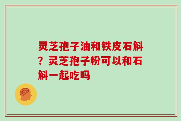 灵芝孢子油和铁皮石斛?灵芝孢子粉可以和石斛一起吃吗