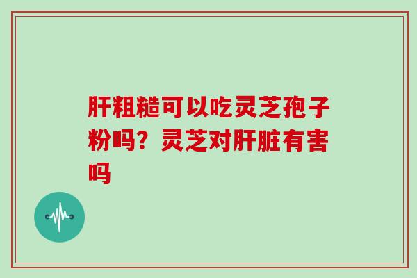 肝粗糙可以吃灵芝孢子粉吗?灵芝对肝脏有害吗