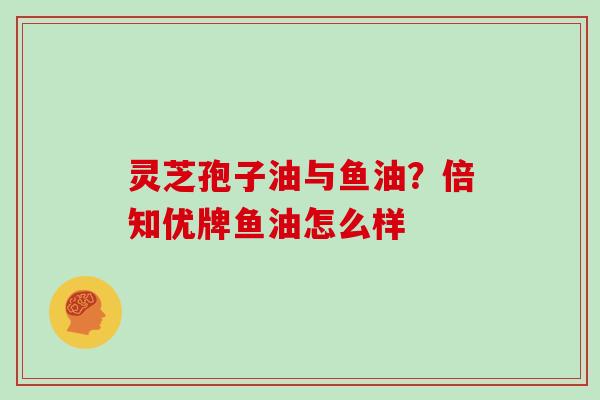 灵芝孢子油与鱼油？倍知优牌鱼油怎么样