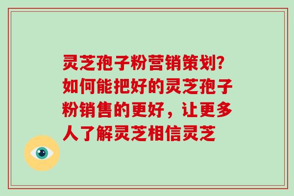灵芝孢子粉营销策划?如何能把好的灵芝孢子粉销售的更好,让更多人了解灵芝相信灵芝