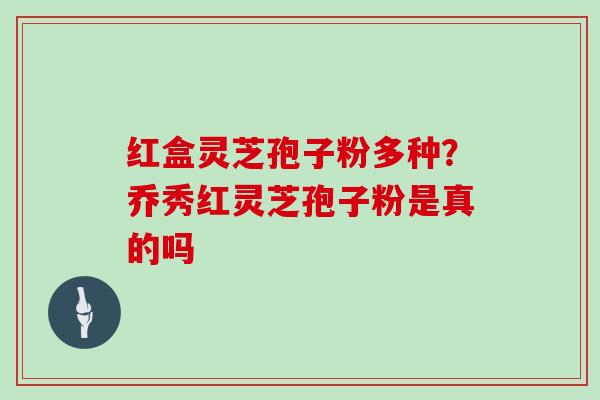 红盒灵芝孢子粉多种?乔秀红灵芝孢子粉是真的吗