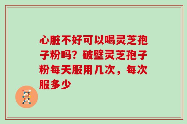 心脏不好可以喝灵芝孢子粉吗?破壁灵芝孢子粉每天服用几次,每次服多少