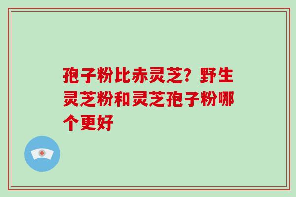 孢子粉比赤灵芝？野生灵芝粉和灵芝孢子粉哪个更好