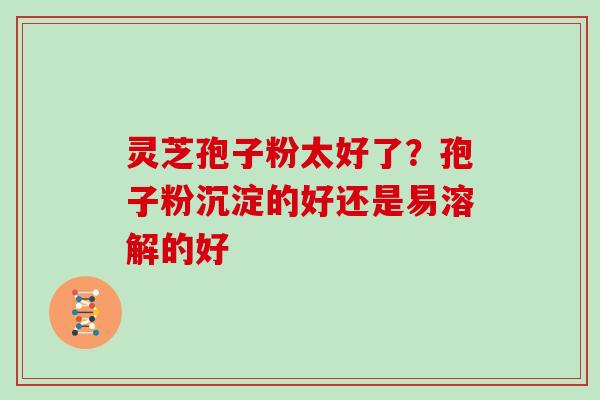 灵芝孢子粉太好了?孢子粉沉淀的好还是易溶解的好