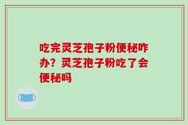 吃完灵芝孢子粉便秘咋办?灵芝孢子粉吃了会便秘吗