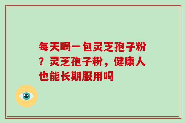 每天喝一包灵芝孢子粉?灵芝孢子粉,健康人也能长期服用吗