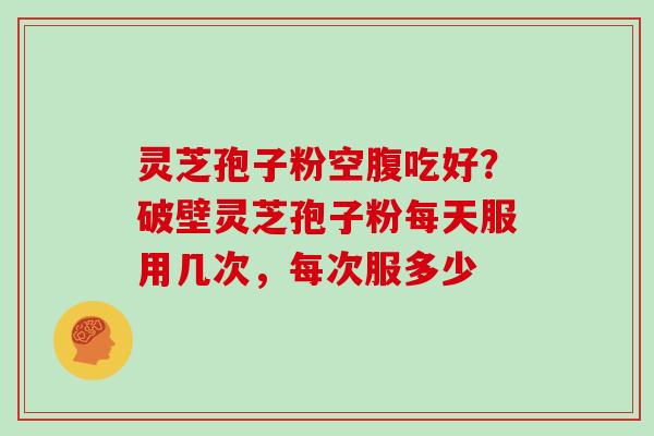灵芝孢子粉空腹吃好?破壁灵芝孢子粉每天服用几次,每次服多少