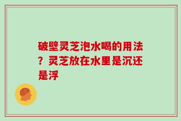 破壁灵芝泡水喝的用法?灵芝放在水里是沉还是浮