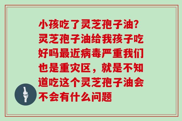 小孩吃了灵芝孢子油?灵芝孢子油给我孩子吃好吗最近病毒严重我们也是重灾区,就是不知道吃这个灵芝孢子油会不会有什么问题