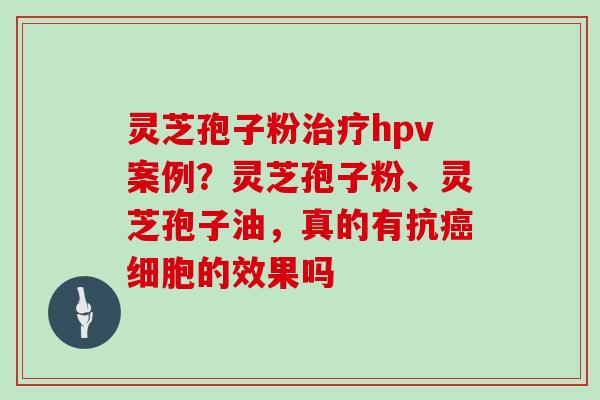 灵芝孢子粉治疗hpv案例？灵芝孢子粉、灵芝孢子油，真的有抗癌细胞的效果吗
