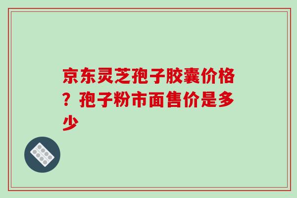 京东灵芝孢子胶囊价格?孢子粉市面售价是多少
