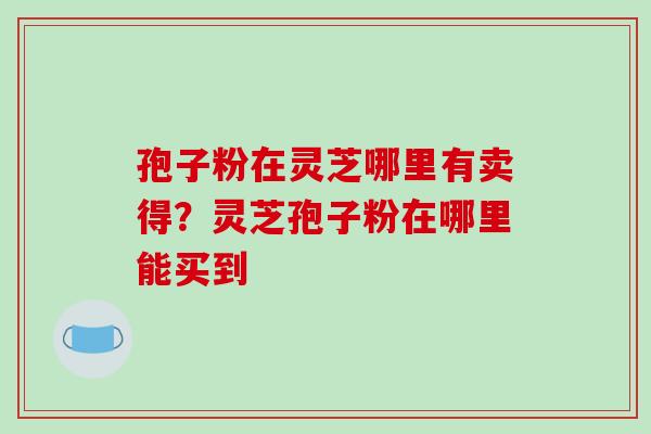 孢子粉在灵芝哪里有卖得?灵芝孢子粉在哪里能买到