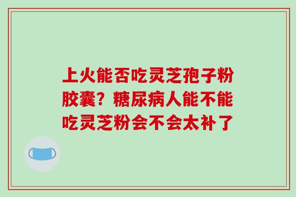 上火能否吃灵芝孢子粉胶囊?糖尿病人能不能吃灵芝粉会不会太补了