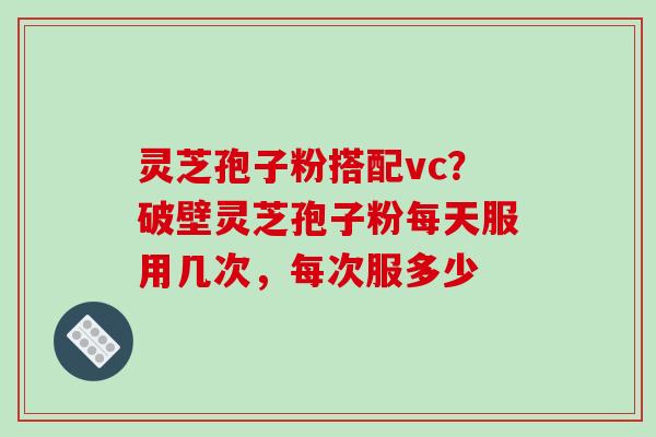 灵芝孢子粉搭配vc?破壁灵芝孢子粉每天服用几次,每次服多少
