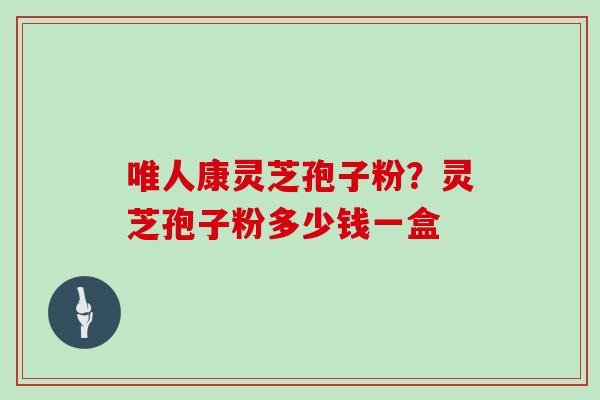 唯人康灵芝孢子粉?灵芝孢子粉多少钱一盒