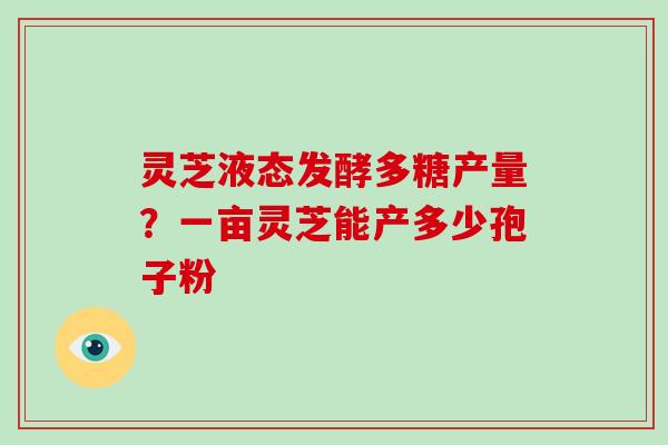 灵芝液态发酵多糖产量？一亩灵芝能产多少孢子粉