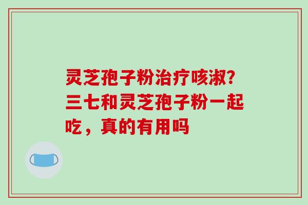 灵芝孢子粉治疗咳淑？三七和灵芝孢子粉一起吃，真的有用吗