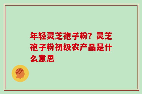 年轻灵芝孢子粉?灵芝孢子粉初级农产品是什么意思