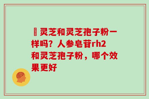 艼灵芝和灵芝孢子粉一样吗?人参皂苷rh2和灵芝孢子粉,哪个效果更好