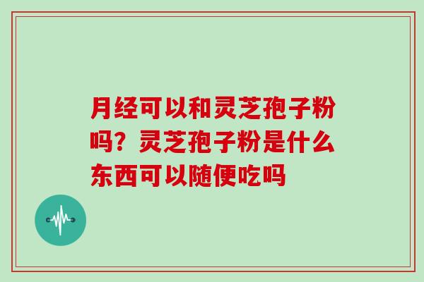 月经可以和灵芝孢子粉吗?灵芝孢子粉是什么东西可以随便吃吗