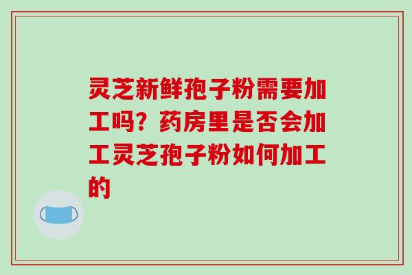 灵芝新鲜孢子粉需要加工吗?药房里是否会加工灵芝孢子粉如何加工的
